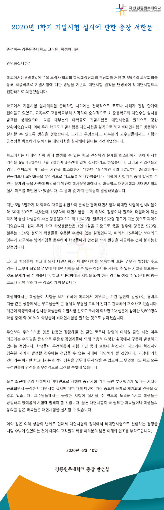  2020년 1학기 기말시험 실시에 관한 총장 서한문

존경하는 강릉원주대학교 교직원, 학생여러분

안녕하십니까?

학교에서는 6월 8일에 주요 보직자 회의와 학생회장단과의 간담회를 거친 후 6월 9일 교무회의를 통해 최종적으로 기말시험에 대한 방법을 기존의 대면시험 원칙을 변경하여 비대면시험으로 전환하기로 의결했습니다.

학교에서 기말시험 실시계획을 준비하던 시기에는 전국적으로 코로나 사태가 진정 단계에 접어들고 있었고, 교육부도 고등학교부터 시작하여 순차적으로 초·중등학교의 대면수업 실시를 발표한 상태였으며, 다른 대부분의 대학들도 기말시험은 대면시험을 원칙으로 정한 상황이었습니다. 이에 우리 학교도 기말시험은 대면시험을 원칙으로 하고 비대면시험도 병행하여 실시할 수 있도록 방침을 정했습니다. 그리고 무엇보다도 대부분의 교수님들께서도 시험의 공정성을 확보하기 위해서는 대면시험을 실시해야 한다는 의견이었습니다. 

학교에서는 비대면 시험 중에 발생할 수 있는 학교 전산망의 문제를 최소화하기 위하여 시험 기간을 6월 15일부터 7월 3일까지 3주간에 걸쳐 실시하기로 하였습니다. 그리고 신입생들의 경우, 캠퍼스에 머무르는 시간을 최소화하기 위하여 15주차인 6월 22일부터 26일까지는 전공기초나 교양과목을 우선적으로 치르도록 안내하였습니다. 더불어 시험기간 중에 발생할 수 있는 문제점 등을 사전에 파악하기 위하여 학사운영과에서 각 과목별로 대면시험과 비대면시험의 실시 여부를 확인한 바 있습니다. 그 결과 몇 가지 문제점이 발생하였습니다. 

지난 6월 3일까지 각 학과의 자료를 취합하여 분석한 결과 대면시험과 비대면 시험의 실시비율이 약 50대 50으로 나왔는데 15주차에 대면시험을 보기 위하여 강릉이나 원주에 머물러야 하는 타지역 출신 학생들의 수는 강릉캠퍼스가 약 1,945명, 원주가 962명 정도가 되는 것으로 파악이 되었습니다. 현재 우리 학교 학생생활관은 1인 1실을 기준으로 했을 경우에 강릉은 520명, 원주는 134명 정도의 학생들을 수용할 수밖에 없는 실정입니다. 따라서 15주차만 보더라도 정부가 요구하는 방역지침을 준수하며 학생들에게 안전한 숙식 환경을 제공하는 것이 불가능한 실정입니다.

그리고 학생들이 학교에 와서 대면시험과 비대면시험을 연속하여 보는 경우가 발생할 수도 있는데 그렇게 되었을 경우에 비대면 시험을 볼 수 있는 컴퓨터를 사용할 수 있는 시설을 확보하는 것도 문제가 될 수 있습니다. 학교 밖 PC방에서 시험을 봐야 하는 경우도 생길 수 있는데 PC방은 코로나 감염 우려가 큰 장소이기 때문입니다. 

학생회에서는 학생들이 시험을 보기 위하여 학교에서 머무르는 기간 동안에 발생하는 경비도 지금 같은 상황에서는 부모님들께 큰 경제적 부담을 드리게 된다고 간곡하게 호소하고 있습니다. 최근에 학생회에서 실시한 학생들의 기말시험 선호도 조사에 의하면 2차 설문에 참여한 5,809명의 학생 중에 약 90%의 학생들이 비대면시험을 원하는 것으로 밝혀졌습니다. 

무엇보다 우려스러운 것은 한동안 잠잠해질 것 같던 코로나 감염이 이태원 클럽 사건 이후 최근에는 수도권을 중심으로 무증상 감염자들에 의해 조용히 다양한 환경에서 꾸준히 발생하고 있다는 점입니다. 학생들이 우려하듯이 시험 기간 중에 코로나 확진자가 나오거나 확진자와 접촉한 사례가 발생할 경우에는 걷잡을 수 없는 사태에 직면하게 될 것입니다. 가정에 의한 것이기는 하지만 학교에서는 최악의 상황을 염두에 두지 않을 수 없으며 그 무엇보다도 학교 모든 구성원들의 안전을 최우선적으로 고려할 수밖에 없습니다. 

물론 최근에 여러 대학에서 비대면으로 시행한 중간시험 기간 동안 부정행위가 있다는 사실이 공표되면서 공정한 비대면시험 실시에 대한 대책 마련이 가장 중요한 문제로 제기되고 있음을 잘 알고 있습니다. 교수님들께서는 공정한 시험이 실시될 수 있도록 노력해주시고 학생들은 공정하고 명예롭게 시험에 임해야 할 것입니다. 물론 대면시험이 꼭 필요한 과목들이나 학생들의 동의를 얻은 과목들은 대면시험을 실시할 수 있습니다.

이와 같은 여러 상황의 변화로 인해서 대면시험의 원칙에서 비대면시험으로 전환하는 결정을 내릴 수밖에 없었다는 것에 대하여 교직원과 학생 여러분의 넓은 이해와 협조를 부탁드립니다.

2020년 6월 10일

강릉원주대학교 총장 반 선 섭