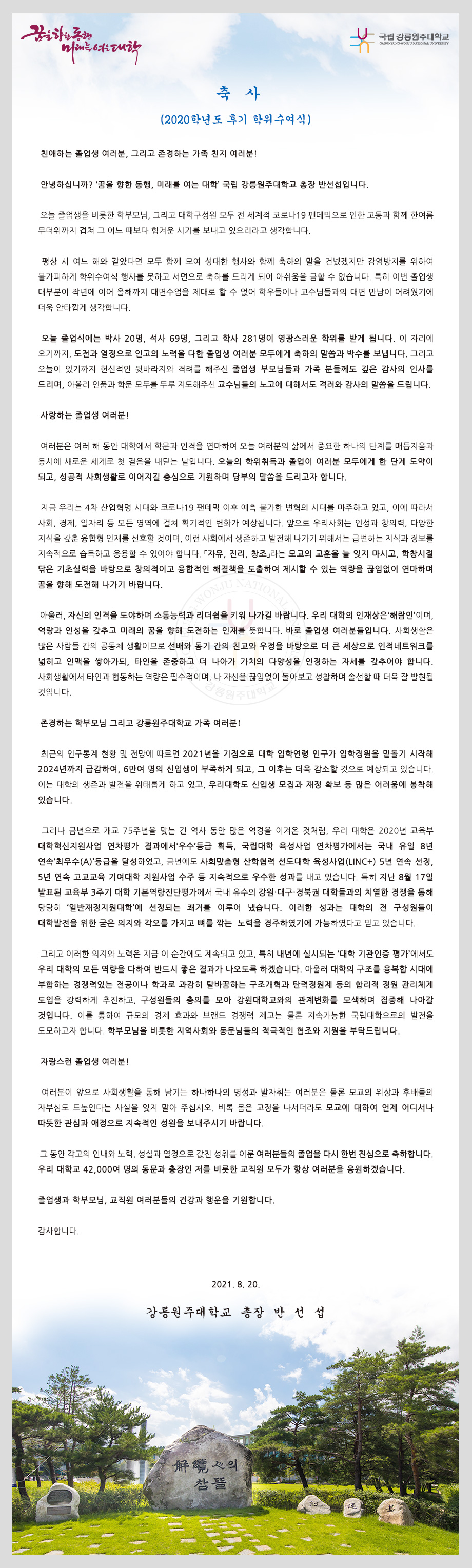 축   사
(2020학년도 후기 학위수여식)

 친애하는 졸업생 여러분, 그리고 존경하는 가족 친지 여러분!

 안녕하십니까?‘꿈을 향한 동행, 미래를 여는 대학’국립 강릉원주대학교 총장 반선섭입니다.

 오늘 졸업생을 비롯한 학부모님, 그리고 대학구성원 모두 전 세계적 코로나19 팬데믹으로 인한 고통과 함께 한여름 무더위까지 겹쳐 그 어느 때보다 힘겨운 시기를 보내고 있으리라고 생각합니다. 

 평상 시 여느 해와 같았다면 모두 함께 모여 성대한 행사와 함께 축하의 말을 건넸겠지만 감염방지를 위하여 불가피하게 학위수여식 행사를 못하고 서면으로 축하를 드리게 되어 아쉬움을 금할 수 없습니다. 특히 이번 졸업생 대부분이 작년에 이어 올해까지 대면수업을 제대로 할 수 없어 학우들이나 교수님들과의 대면 만남이 어려웠기에 더욱 안타깝게 생각합니다.

 오늘 졸업식에는 박사 20명, 석사 69명, 그리고 학사 281명이 영광스러운 학위를 받게 됩니다. 이 자리에 오기까지, 도전과 열정으로 인고의 노력을 다한 졸업생 여러분 모두에게 축하의 말씀과 박수를 보냅니다. 그리고 오늘이 있기까지 헌신적인 뒷바라지와 격려를 해주신 졸업생 부모님들과 가족 분들께도 깊은 감사의 인사를 드리며, 아울러 인품과 학문 모두를 두루 지도해주신 교수님들의 노고에 대해서도 격려와 감사의 말씀을 드립니다.

 사랑하는 졸업생 여러분!

 여러분은 여러 해 동안 대학에서 학문과 인격을 연마하여 오늘 여러분의 삶에서 중요한 하나의 단계를 매듭지음과 동시에 새로운 세계로 첫 걸음을 내딛는 날입니다. 오늘의 학위취득과 졸업이 여러분 모두에게 한 단계 도약이 되고, 성공적 사회생활로 이어지길 충심으로 기원하며 당부의 말씀을 드리고자 합니다. 

 지금 우리는 4차 산업혁명 시대와 코로나19 팬데믹 이후 예측 불가한 변혁의 시대를 마주하고 있고, 이에 따라서 사회, 경제, 일자리 등 모든 영역에 걸쳐 획기적인 변화가 예상됩니다. 앞으로 우리사회는 인성과 창의력, 다양한 지식을 갖춘 융합형 인재를 선호할 것이며, 이런 사회에서 생존하고 발전해 나가기 위해서는 급변하는 지식과 정보를 지속적으로 습득하고 응용할 수 있어야 합니다. 「자유, 진리, 창조」라는 모교의 교훈을 늘 잊지 마시고, 학창시절 닦은 기초실력을 바탕으로 창의적이고 융합적인 해결책을 도출하여 제시할 수 있는 역량을 끊임없이 연마하며 꿈을 향해 도전해 나가기 바랍니다.

 아울러, 자신의 인격을 도야하며 소통능력과 리더쉽을 키워 나가길 바랍니다. 우리 대학의 인재상은‘해람인’이며, 역량과 인성을 갖추고 미래의 꿈을 향해 도전하는 인재를 뜻합니다. 바로 졸업생 여러분들입니다. 사회생활은 많은 사람들 간의 공동체 생활이므로 선배와 동기 간의 친교와 우정을 바탕으로 더 큰 세상으로 인적네트워크를 넓히고 인맥을 쌓아가되, 타인을 존중하고 더 나아가 가치의 다양성을 인정하는 자세를 갖추어야 합니다. 사회생활에서 타인과 협동하는 역량은 필수적이며, 나 자신을 끊임없이 돌아보고 성찰하며 솔선할 때 더욱 잘 발현될 것입니다. 

 존경하는 학부모님 그리고 강릉원주대학교 가족 여러분!

 최근의 인구통계 현황 및 전망에 따르면 2021년을 기점으로 대학 입학연령 인구가 입학정원을 밑돌기 시작해 2024년까지 급감하여, 6만여 명의 신입생이 부족하게 되고, 그 이후는 더욱 감소할 것으로 예상되고 있습니다. 이는 대학의 생존과 발전을 위태롭게 하고 있고, 우리대학도 신입생 모집과 재정 확보 등 많은 어려움에 봉착해 있습니다. 

 그러나 금년으로 개교 75주년을 맞는 긴 역사 동안 많은 역경을 이겨온 것처럼, 우리 대학은 2020년 교육부 대학혁신지원사업 연차평가 결과에서‘우수’등급 획득, 국립대학 육성사업 연차평가에서는 국내 유일 8년 연속‘최우수(A)’등급을 달성하였고, 금년에도 사회맞춤형 산학협력 선도대학 육성사업(LINC+) 5년 연속 선정, 5년 연속 고교교육 기여대학 지원사업 수주 등 지속적으로 우수한 성과를 내고 있습니다. 특히 지난 8월 17일 발표된 교육부 3주기 대학 기본역량진단평가에서 국내 유수의 강원·대구·경북권 대학들과의 치열한 경쟁을 통해 당당히‘일반재정지원대학’에 선정되는 쾌거를 이루어 냈습니다. 이러한 성과는 대학의 전 구성원들이 대학발전을 위한 굳은 의지와 각오를 가지고 뼈를 깎는  노력을 경주하였기에 가능하였다고 믿고 있습니다. 

 그리고 이러한 의지와 노력은 지금 이 순간에도 계속되고 있고, 특히 내년에 실시되는 ‘대학 기관인증 평가’에서도 우리 대학의 모든 역량을 다하여 반드시 좋은 결과가 나오도록 하겠습니다. 아울러 대학의 구조를 융복합 시대에 부합하는 경쟁력있는 전공이나 학과로 과감히 탈바꿈하는 구조개혁과 탄력정원제 등의 합리적 정원 관리체계 도입을 강력하게 추진하고, 구성원들의 총의를 모아 강원대학교와의 관계변화를 모색하며 집중해 나아갈 것입니다. 이를 통하여 규모의 경제 효과와 브랜드 경쟁력 제고는 물론 지속가능한 국립대학으로의 발전을 도모하고자 합니다. 학부모님을 비롯한 지역사회와 동문님들의 적극적인 협조와 지원을 부탁드립니다.

 자랑스런 졸업생 여러분!

 여러분이 앞으로 사회생활을 통해 남기는 하나하나의 명성과 발자취는 여러분은 물론 모교의 위상과 후배들의 자부심도 드높인다는 사실을 잊지 말아 주십시오. 비록 몸은 교정을 나서더라도 모교에 대하여 언제 어디서나 따뜻한 관심과 애정으로 지속적인 성원을 보내주시기 바랍니다. 

 그 동안 각고의 인내와 노력, 성실과 열정으로 값진 성취를 이룬 여러분들의 졸업을 다시 한번 진심으로 축하합니다. 우리 대학교 42,000여 명의 동문과 총장인 저를 비롯한 교직원 모두가 항상 여러분을 응원하겠습니다. 

졸업생과 학부모님, 교직원 여러분들의 건강과 행운을 기원합니다.
감사합니다.

2021. 8. 20.

강릉원주대학교 총장 반선섭